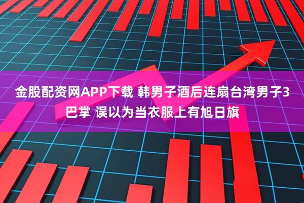 金股配资网APP下载 韩男子酒后连扇台湾男子3巴掌 误以为当衣服上有旭日旗