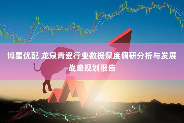 博星优配 龙泉青瓷行业数据深度调研分析与发展战略规划报告