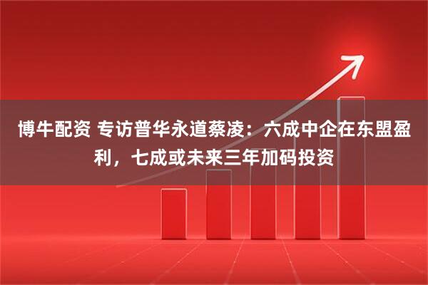 博牛配资 专访普华永道蔡凌：六成中企在东盟盈利，七成或未来三年加码投资