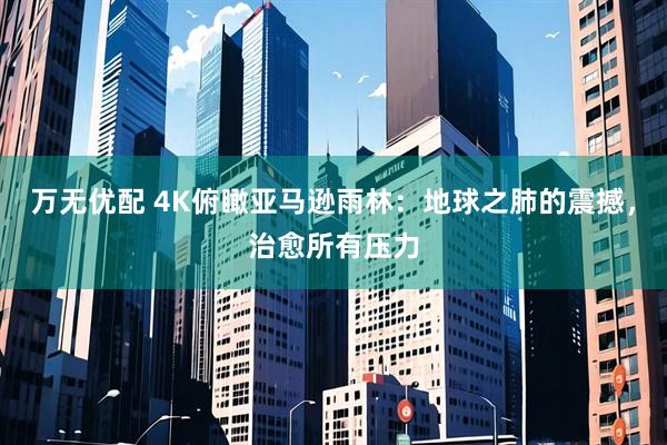 万无优配 4K俯瞰亚马逊雨林：地球之肺的震撼，治愈所有压力