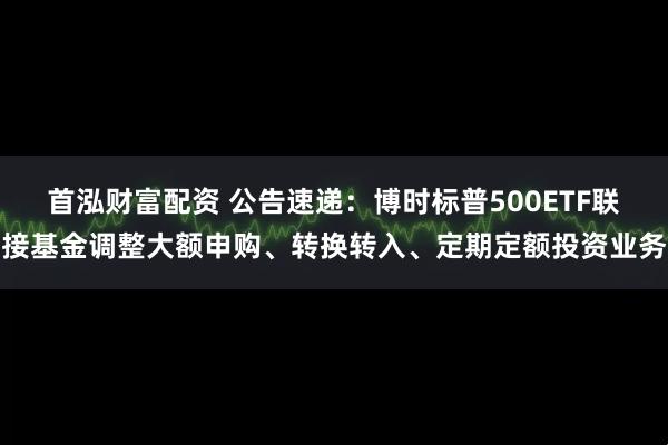 首泓财富配资 公告速递：博时标普500ETF联接基金调整大额申购、转换转入、定期定额投资业务