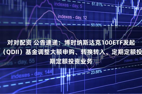 对对配资 公告速递：博时纳斯达克100ETF发起式联接（QDII）基金调整大额申购、转换转入、定期定额投资业务
