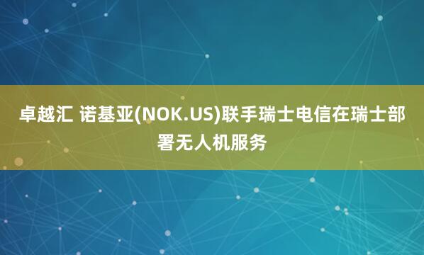 卓越汇 诺基亚(NOK.US)联手瑞士电信在瑞士部署无人机服务