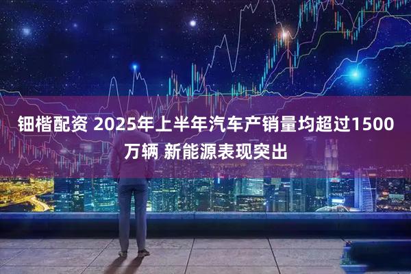钿楷配资 2025年上半年汽车产销量均超过1500万辆 新能源表现突出