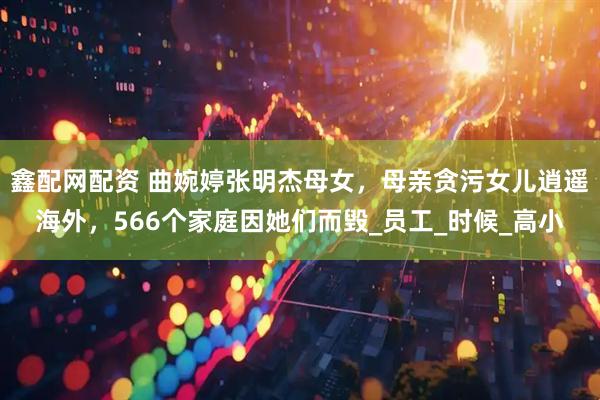鑫配网配资 曲婉婷张明杰母女，母亲贪污女儿逍遥海外，566个家庭因她们而毁_员工_时候_高小
