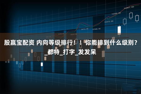 股赢宝配资 内向等级排行！！你能排到什么级别？_都特_打字_发发呆