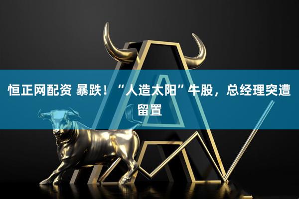 恒正网配资 暴跌！“人造太阳”牛股，总经理突遭留置