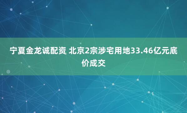 宁夏金龙诚配资 北京2宗涉宅用地33.46亿元底价成交