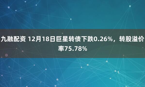九融配资 12月18日巨星转债下跌0.26%，转股溢价率75.78%