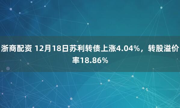 浙商配资 12月18日苏利转债上涨4.04%，转股溢价率18.86%
